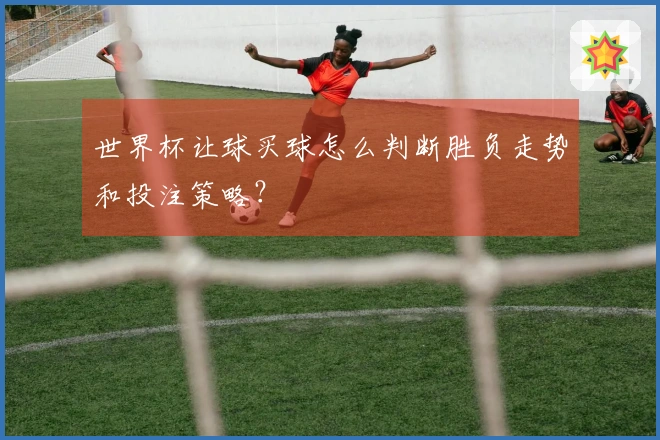 世界杯让球买球怎么判断胜负走势和投注策略？