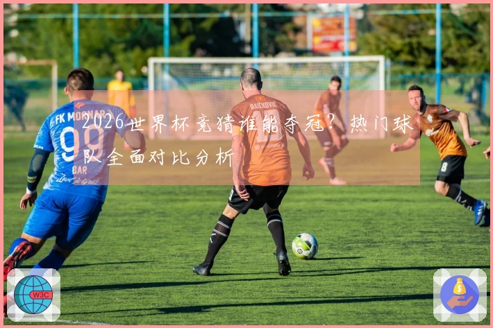2026世界杯竞猜谁能夺冠？热门球队全面对比分析
