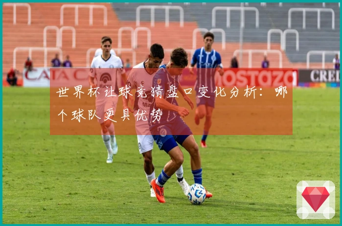 世界杯让球竞猜盘口变化分析：哪个球队更具优势