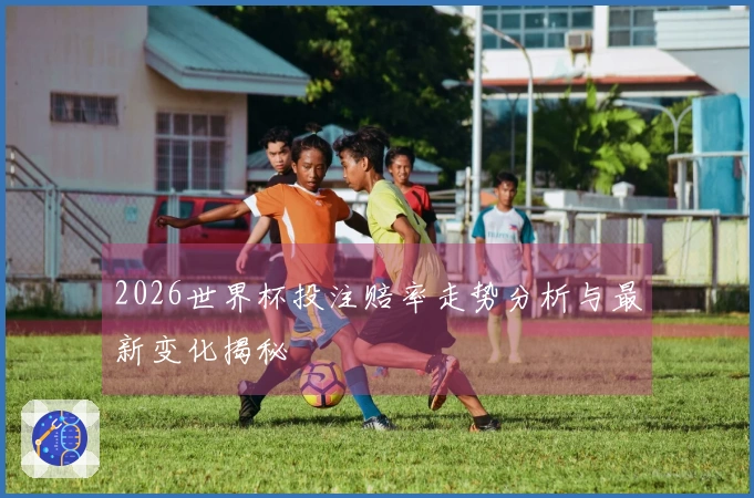 2026世界杯投注赔率走势分析与最新变化揭秘