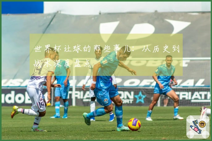 世界杯让球的那些事儿：从历史到战术深度盘点